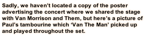 Sadly, we haven’t located a copy of the poster advertising the concert where we shared the stage with Van Morrison and Them, but here’s a picture of Paul’s tambourine which ‘Van The Man’ picked up and played throughout the set.